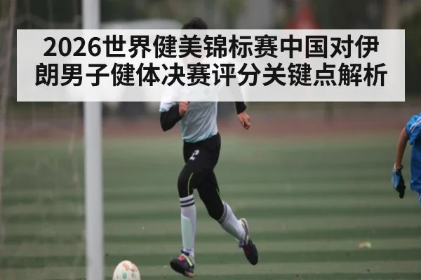 2026世界健美锦标赛中国对伊朗男子健体决赛评分关键点解析